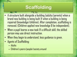Scaffolding
• A structure built alongside a building (adults/parents) when a
  brand new building is being built @ when a building is being
  repaired (knowledge/children). After completion, scaffolding is
  removed. (Children applied new knowledge & be independent).
• When a pupil learns a new task @ a difficult skill, the skilled
  person may use direct instruction.
• When they begin to understand, less guidance is given.
• Agents of Scaffolding:
   – Adults
   – Children’s peers/people/society around
 