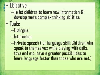 • Objective:
  –To let children to learn new information &
   develop more complex thinking abilities.
• Tools:
  –Dialogue
  –Interaction
  –Private speech (for language skill: Children who
   speak to themselves while playing with dolls,
   toys and etc. have a greater possibilities to
   learn language faster than those who are not.)
 