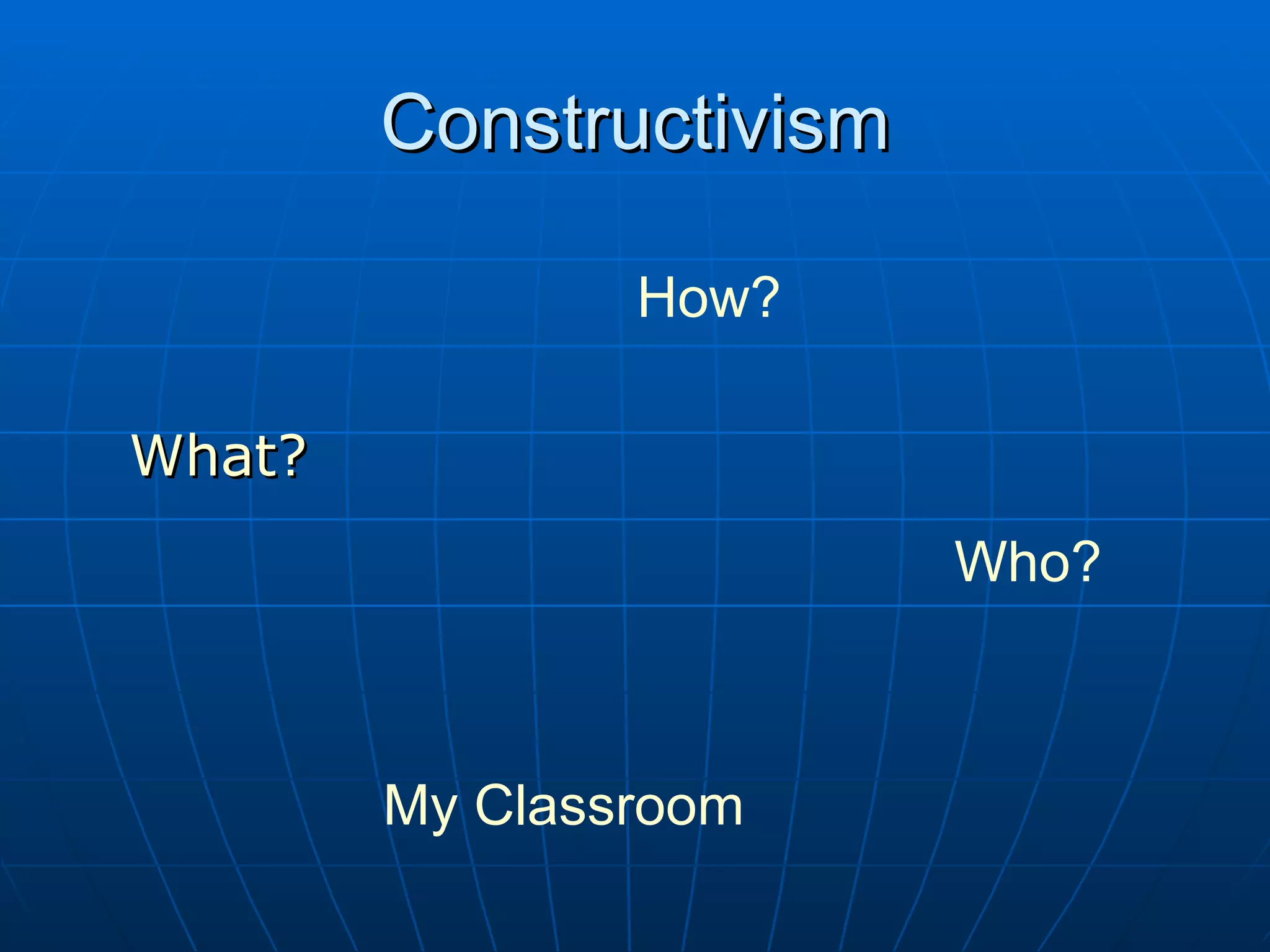 Constructivism
How?
What?
Who?
My Classroom