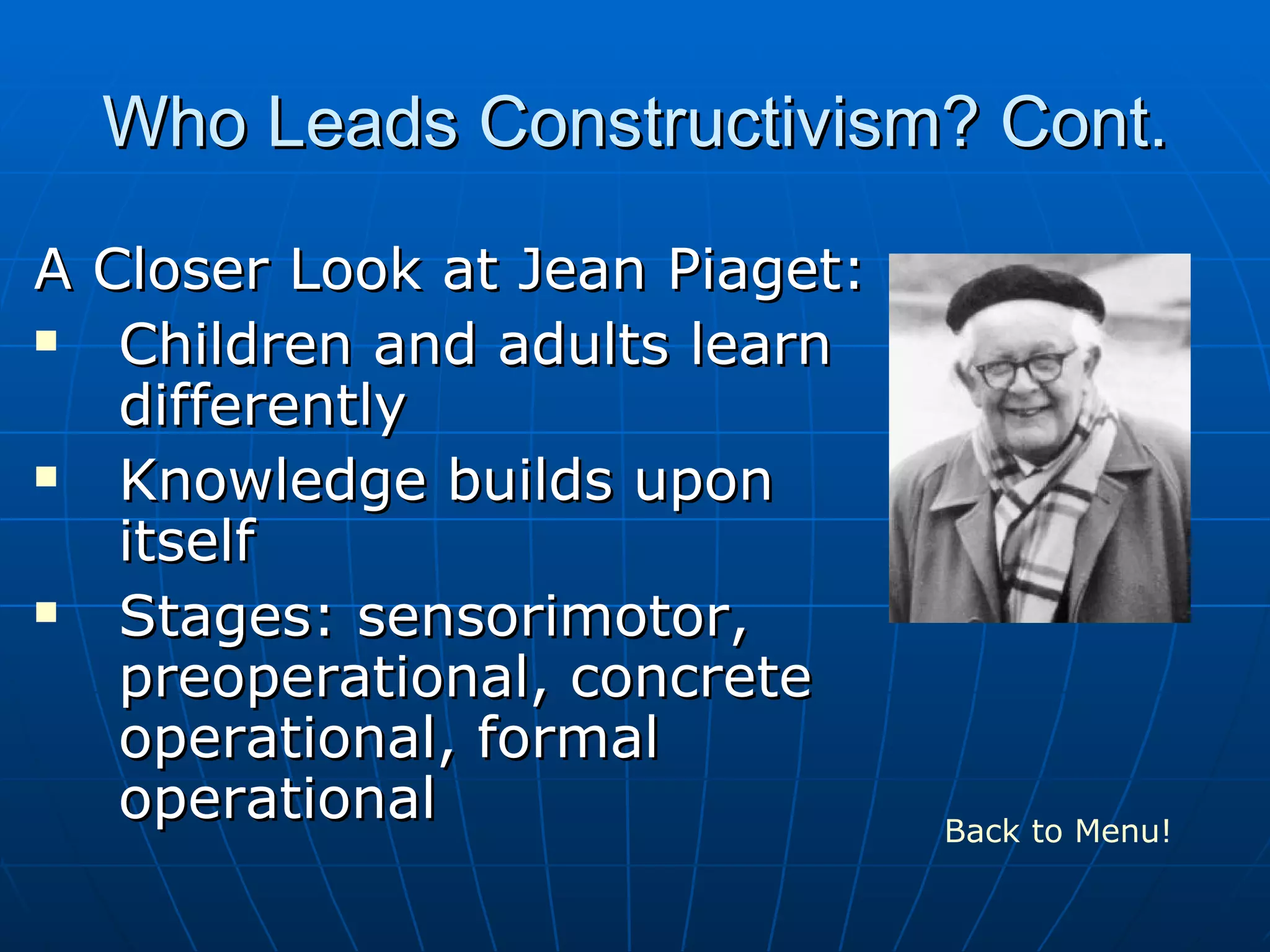 Who Leads Constructivism? Cont.
A Closer Look at Jean Piaget:
Children and adults learn
differently
Knowledge builds upon
itself
Stages: sensorimotor,
preoperational, concrete
operational, formal
operational Back to Menu!