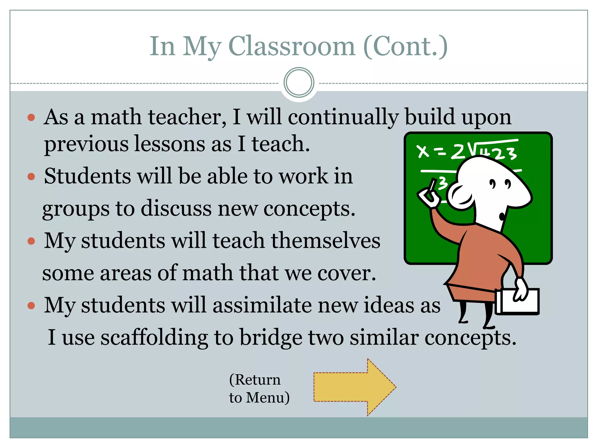 In My Classroom (Cont.)

 As a math teacher, I will continually build upon
  previous lessons as I teach.
 Students will be able to work in
  groups to discuss new concepts.
 My students will teach themselves
  some areas of math that we cover.
 My students will assimilate new ideas as
   I use scaffolding to bridge two similar concepts.
                     (Return
                     to Menu)
 