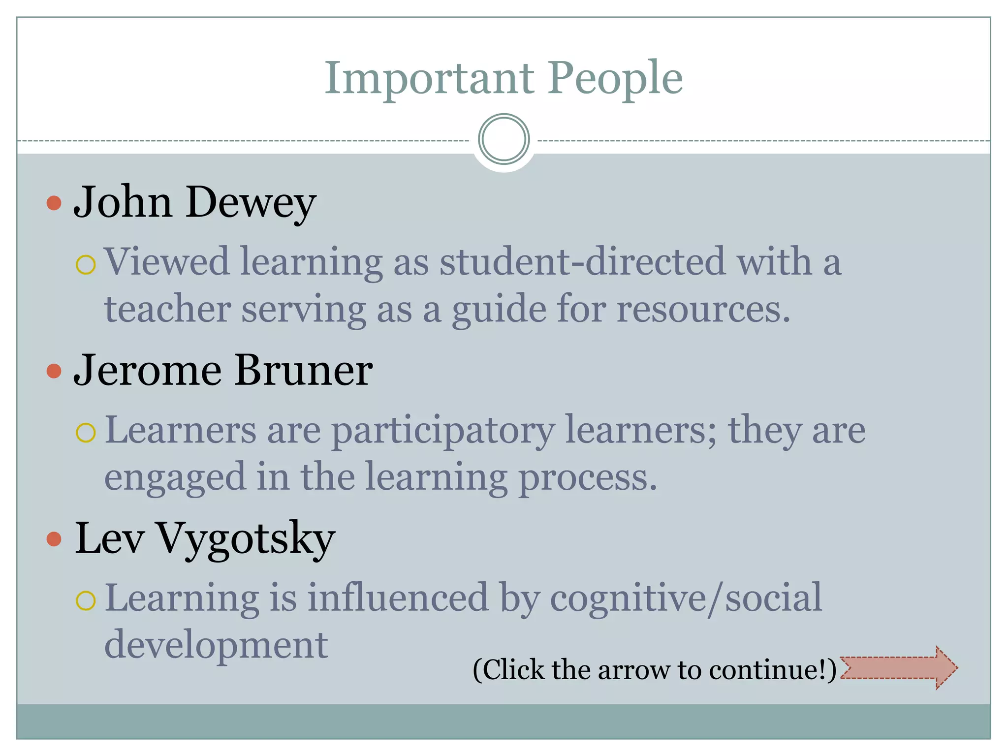 Important People

 John Dewey
  Viewed learning as student-directed with a
  teacher serving as a guide for resources.
 Jerome Bruner
  Learnersare participatory learners; they are
  engaged in the learning process.
 Lev Vygotsky
  Learning
          is influenced by cognitive/social
  development
                       (Click the arrow to continue!)
 