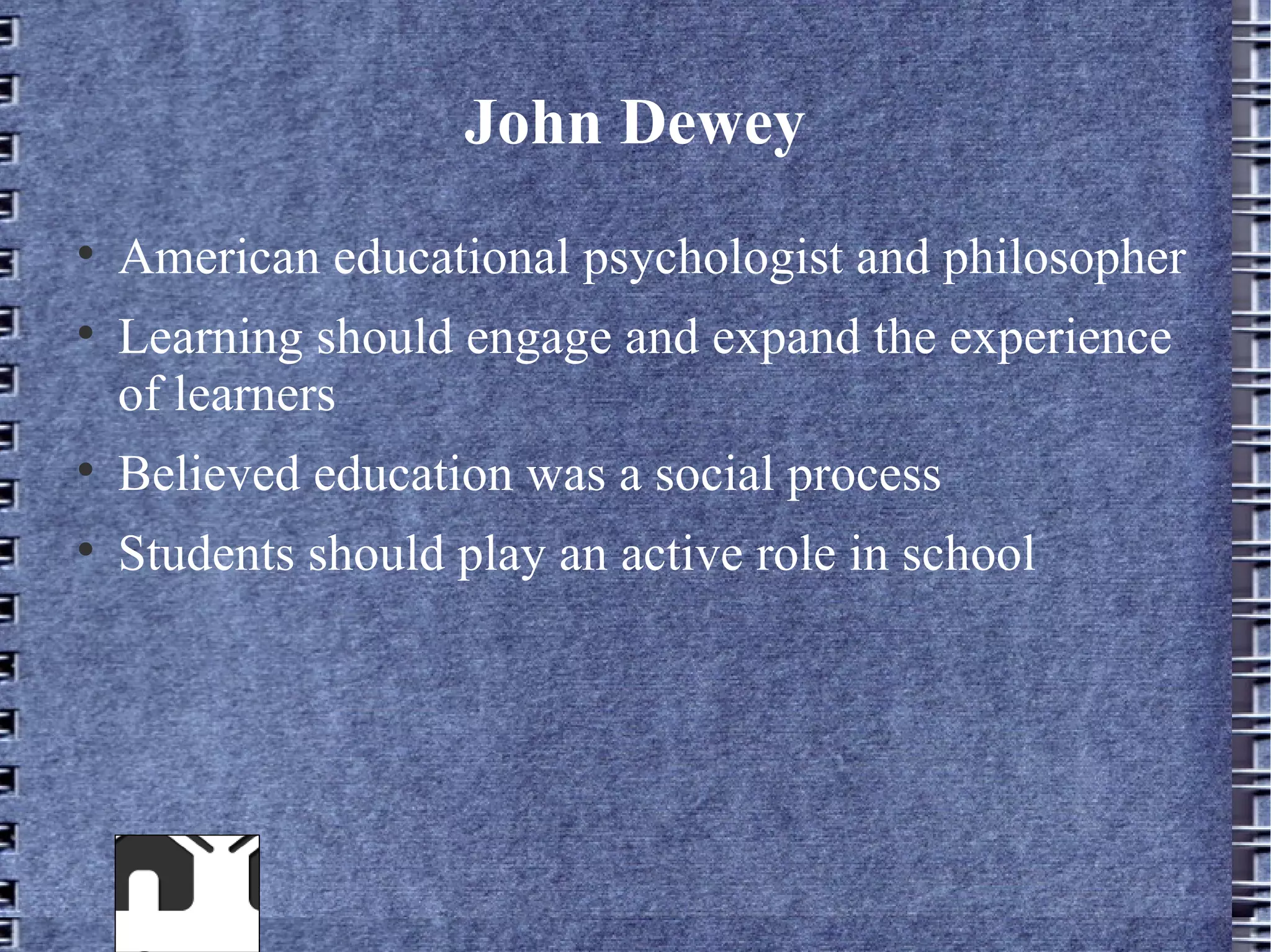 John Dewey

    American educational psychologist and philosopher

    Learning should engage and expand the experience
    of learners

    Believed education was a social process

    Students should play an active role in school
 