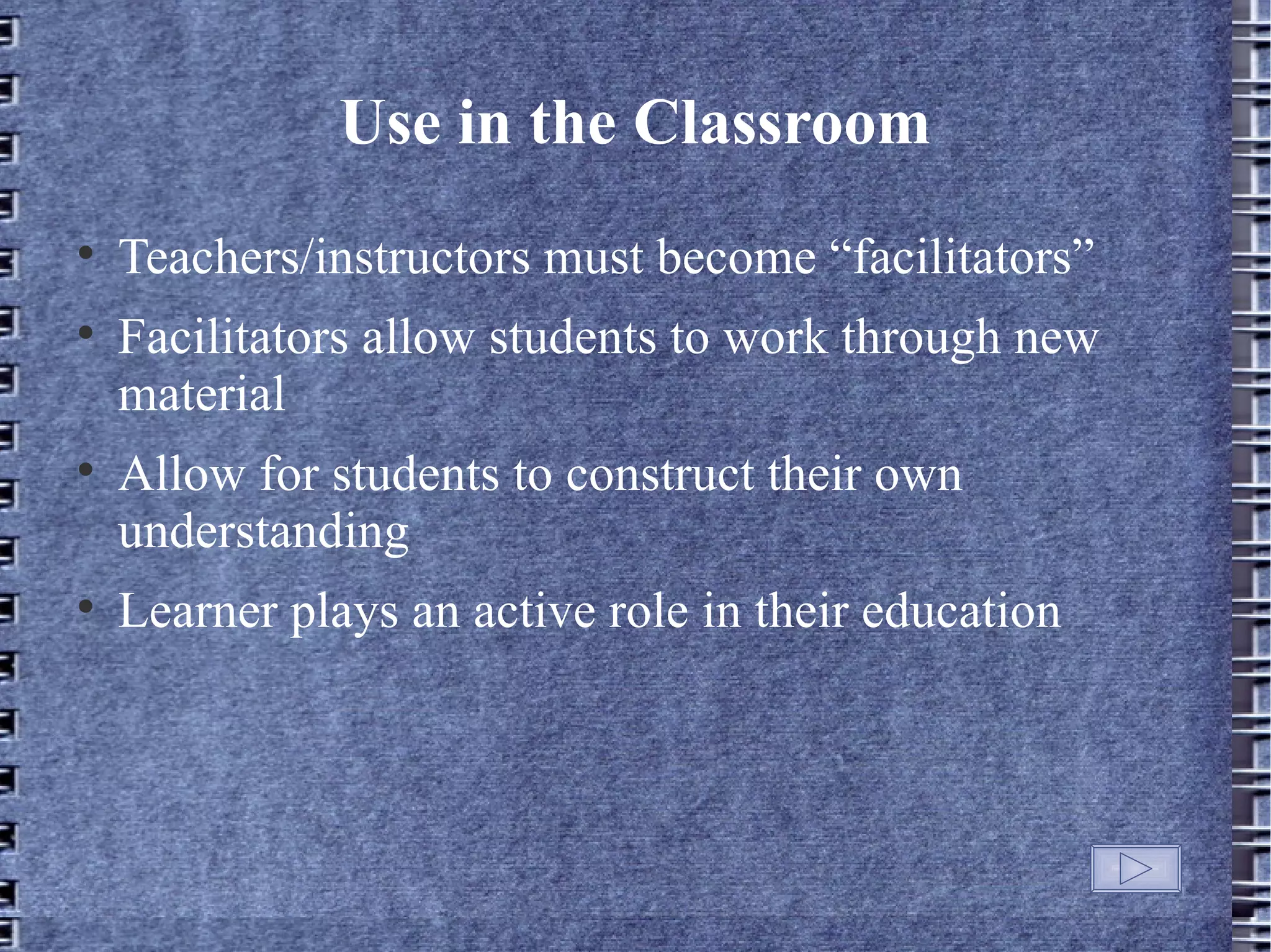 Use in the Classroom

    Teachers/instructors must become &ldquo;facilitators&rdquo;

    Facilitators allow students to work through new
    material

    Allow for students to construct their own
    understanding

    Learner plays an active role in their education
 