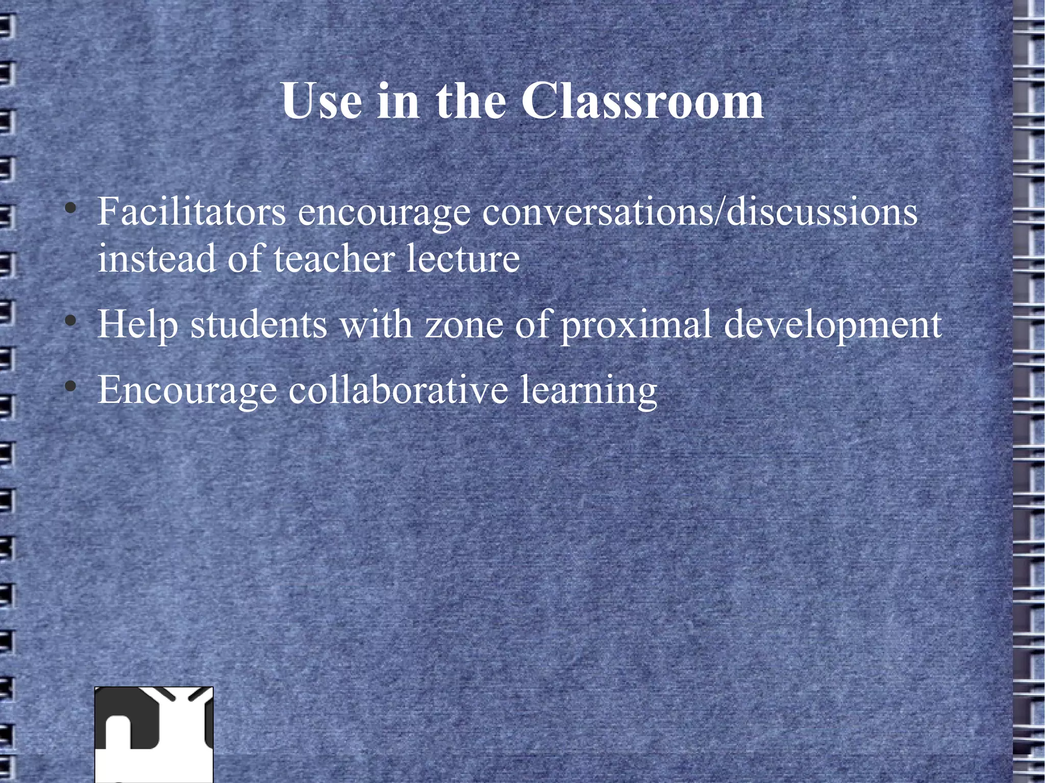 Use in the Classroom

    Facilitators encourage conversations/discussions
    instead of teacher lecture

    Help students with zone of proximal development

    Encourage collaborative learning
 