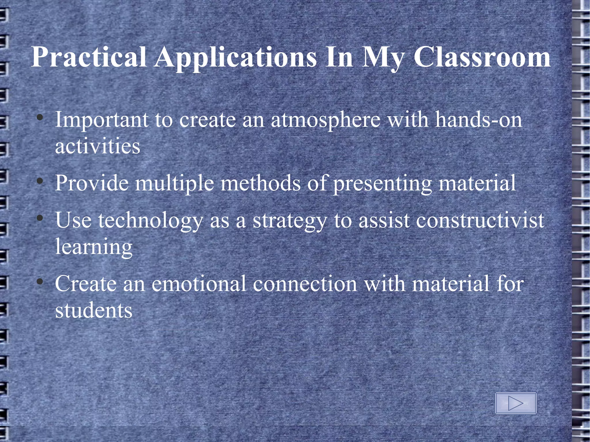 Practical Applications In My Classroom

    Important to create an atmosphere with hands-on
    activities

    Provide multiple methods of presenting material

    Use technology as a strategy to assist constructivist
    learning

    Create an emotional connection with material for
    students
 