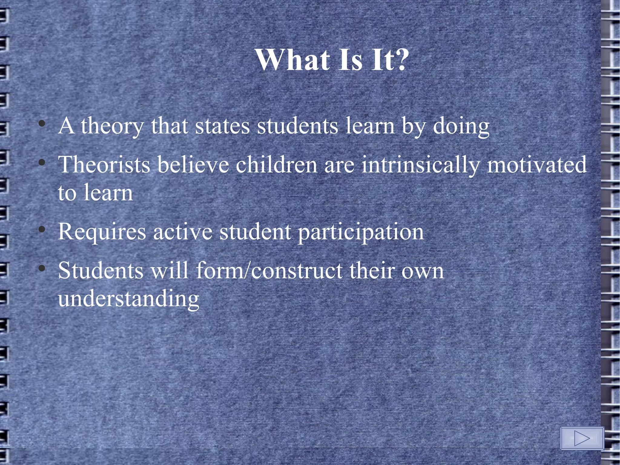 What Is It?

    A theory that states students learn by doing

    Theorists believe children are intrinsically motivated
    to learn

    Requires active student participation

    Students will form/construct their own
    understanding
 