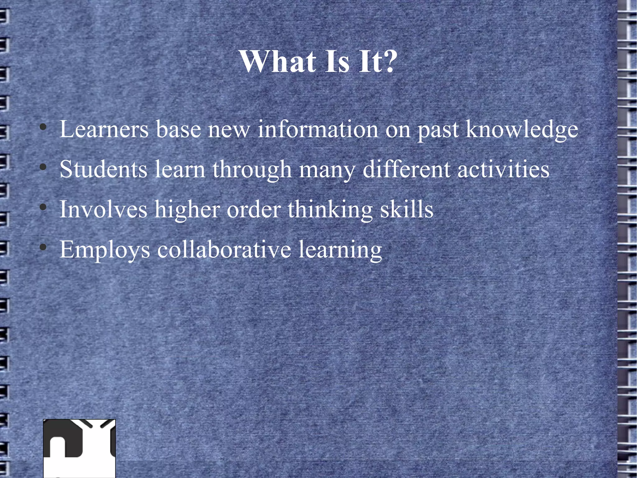 What Is It?

    Learners base new information on past knowledge

    Students learn through many different activities

    Involves higher order thinking skills

    Employs collaborative learning
 