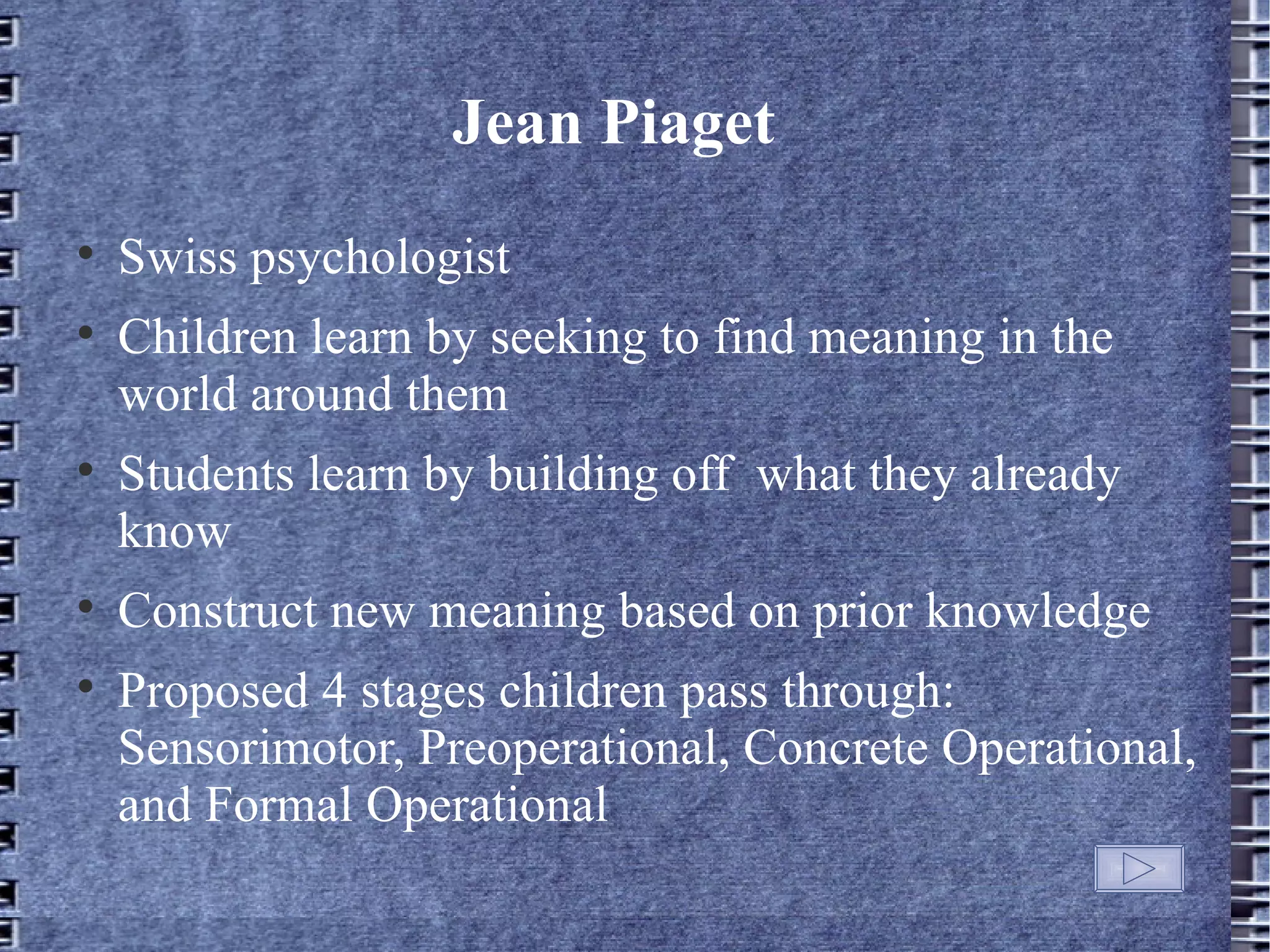 Jean Piaget

    Swiss psychologist

    Children learn by seeking to find meaning in the
    world around them

    Students learn by building off what they already
    know

    Construct new meaning based on prior knowledge

    Proposed 4 stages children pass through:
    Sensorimotor, Preoperational, Concrete Operational,
    and Formal Operational
 