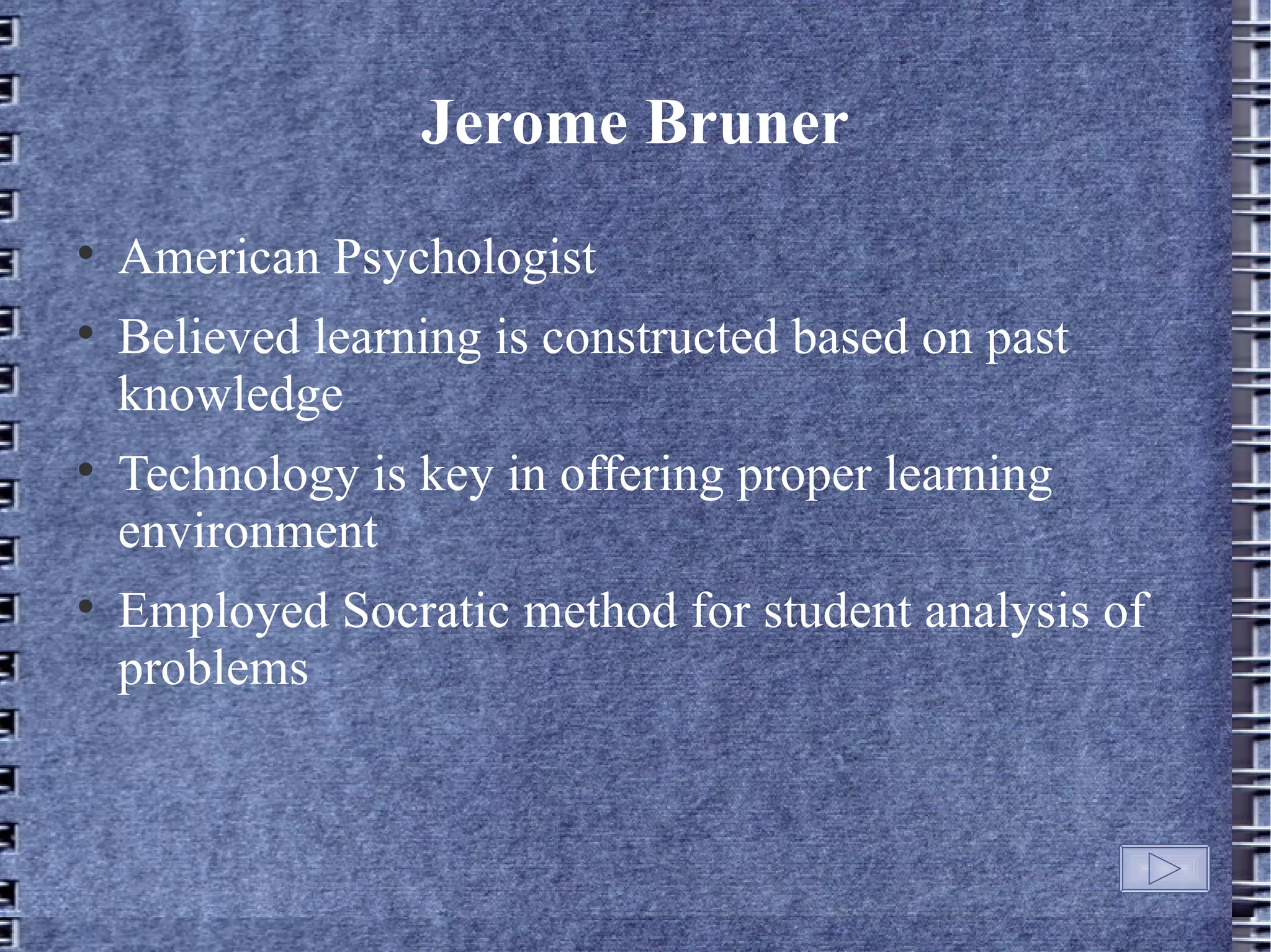 Jerome Bruner

    American Psychologist

    Believed learning is constructed based on past
    knowledge

    Technology is key in offering proper learning
    environment

    Employed Socratic method for student analysis of
    problems
 