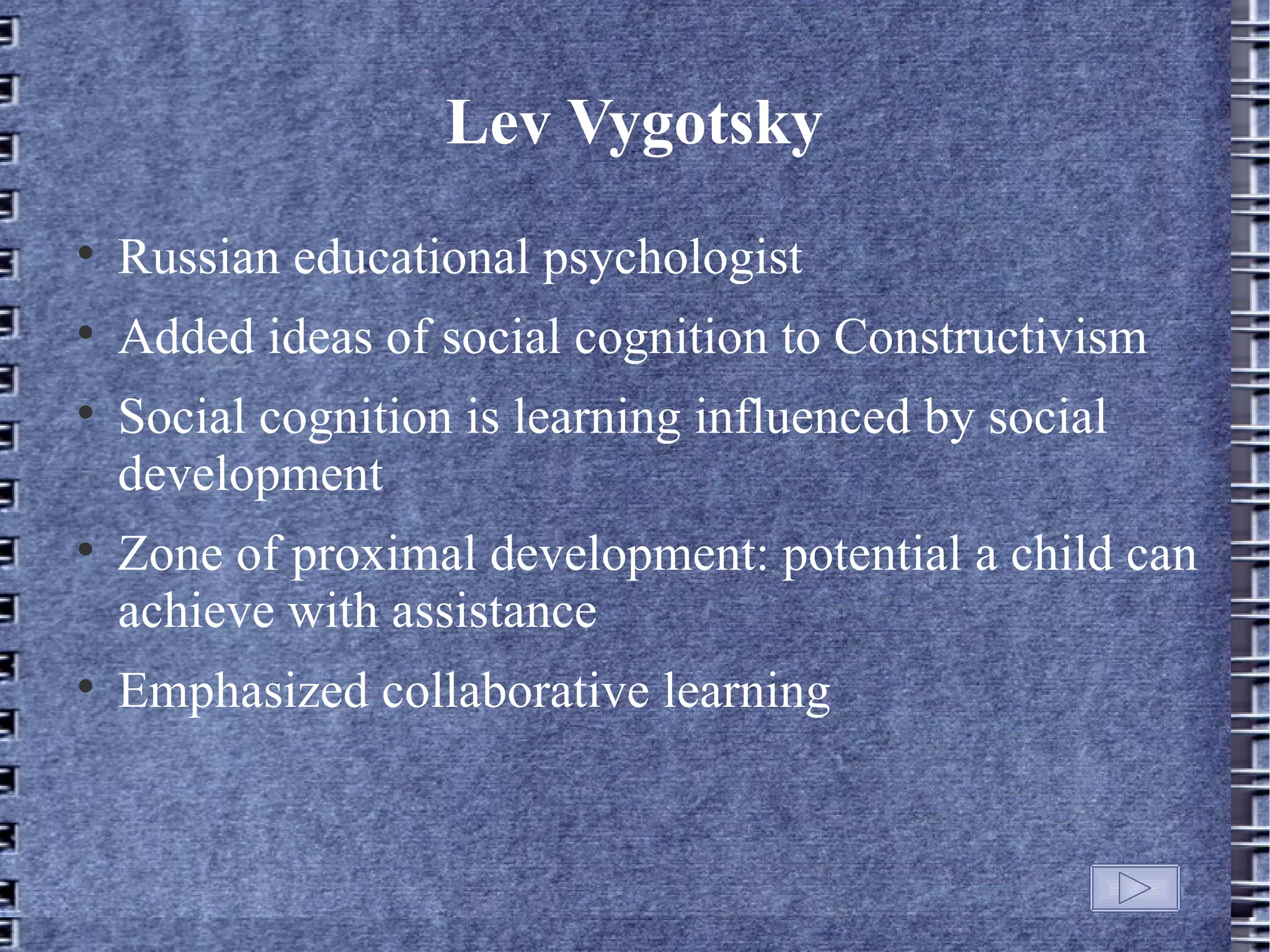 Lev Vygotsky

    Russian educational psychologist

    Added ideas of social cognition to Constructivism

    Social cognition is learning influenced by social
    development

    Zone of proximal development: potential a child can
    achieve with assistance

    Emphasized collaborative learning
 