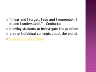  “I hear and I forget. I see and I remember. I
  do and I understand.” – Confucius
 allowing students to investigate the problem
 create individual concepts about the world.
 Back to the Main Menu
 