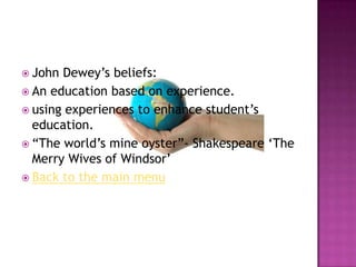  John Dewey‟s beliefs:
 An education based on experience.
 using experiences to enhance student‟s
  education.
 “The world‟s mine oyster”- Shakespeare „The
  Merry Wives of Windsor‟
 Back to the main menu
 