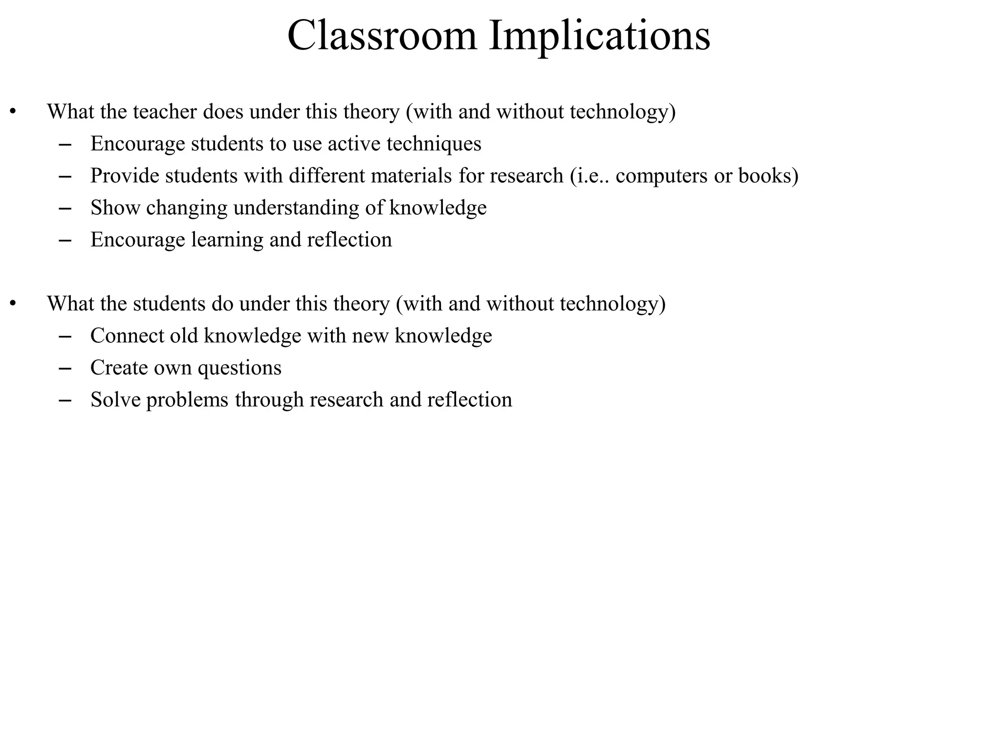 Classroom Implications
•   What the teacher does under this theory (with and without technology)
     – Encourage students to use active techniques
     – Provide students with different materials for research (i.e.. computers or books)
     – Show changing understanding of knowledge
     – Encourage learning and reflection

•   What the students do under this theory (with and without technology)
     – Connect old knowledge with new knowledge
     – Create own questions
     – Solve problems through research and reflection
 