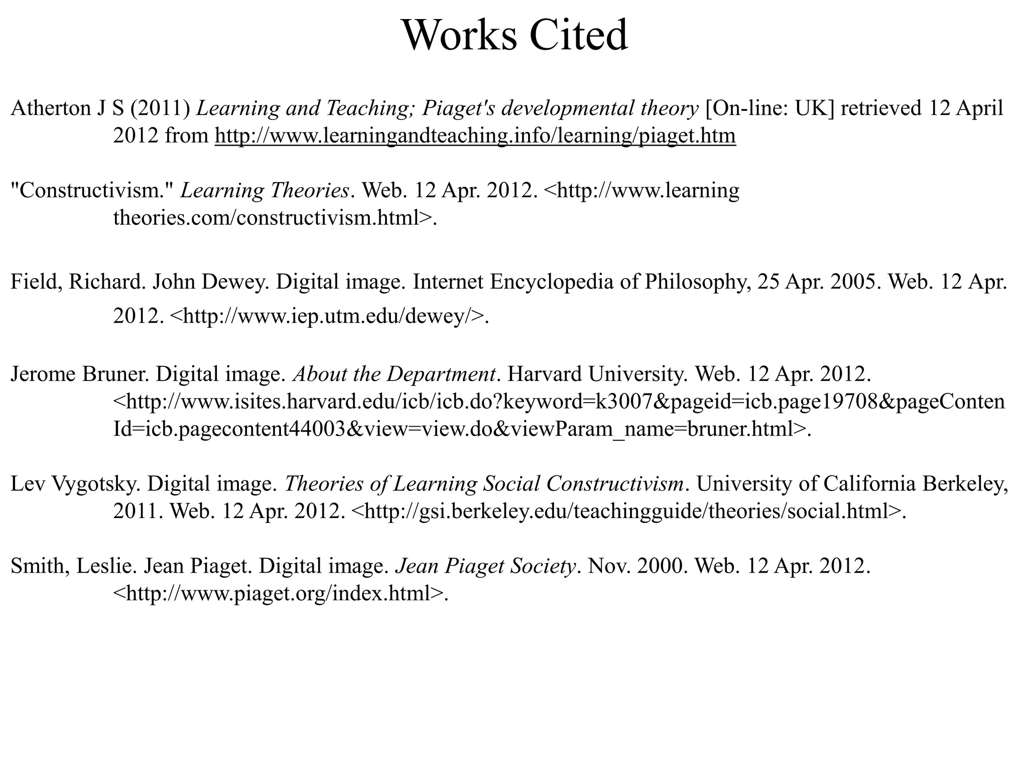 Works Cited
Atherton J S (2011) Learning and Teaching; Piaget's developmental theory [On-line: UK] retrieved 12 April
           2012 from http://www.learningandteaching.info/learning/piaget.htm

"Constructivism." Learning Theories. Web. 12 Apr. 2012. <http://www.learning
           theories.com/constructivism.html>.

Field, Richard. John Dewey. Digital image. Internet Encyclopedia of Philosophy, 25 Apr. 2005. Web. 12 Apr.
           2012. <http://www.iep.utm.edu/dewey/>.

Jerome Bruner. Digital image. About the Department. Harvard University. Web. 12 Apr. 2012.
          <http://www.isites.harvard.edu/icb/icb.do?keyword=k3007&pageid=icb.page19708&pageConten
          Id=icb.pagecontent44003&view=view.do&viewParam_name=bruner.html>.

Lev Vygotsky. Digital image. Theories of Learning Social Constructivism. University of California Berkeley,
          2011. Web. 12 Apr. 2012. <http://gsi.berkeley.edu/teachingguide/theories/social.html>.

Smith, Leslie. Jean Piaget. Digital image. Jean Piaget Society. Nov. 2000. Web. 12 Apr. 2012.
           <http://www.piaget.org/index.html>.
 