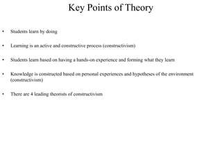Key Points of Theory

•   Students learn by doing

•   Learning is an active and constructive process (constructivism)

•   Students learn based on having a hands-on experience and forming what they learn

•   Knowledge is constructed based on personal experiences and hypotheses of the environment
    (constructivism)

•   There are 4 leading theorists of constructivism
 