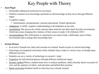 Key People with Theory
•   Jean Piaget
     – Profoundly influenced constructivist movement
     – Children construct new knowledge and build on old knowledge as they move through different
        stages
     – 4 cognitive stages
          • Sensorimotor, preoperational, concrete operational, formal operational
     – Adaptation- A childs’ cognitive understanding or development at any time
     – Assimilation-The process by which a person takes material into their mind from the environment,
        which may mean changing the evidence of their senses to make it fit (Atherton 2011)
     – Accommodation-This information or experiences are used to help a child make sense of their
        environment and to change their knowledge base

•   Jerome Bruner
     – In an active learned new ideas and concepts are learned based on past or current knowledge
     – Encourages an integrated curriculum where students learn a topic in various ways or though many
        different activities
     – Students can use a variety of technology to research 1 topic
     – Cognition-An individual progresses through different intellectual stages
     – Socratic method-When a student learns how to analyze problems, think critically about own point of
        view and the opinions of others, and articulate and defend their position
     – Spiral curriculum-Students build on what they have already learned
 