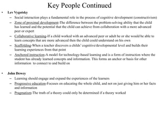 Key People Continued
•   Lev Vygotsky
     – Social interaction plays a fundamental role in the process of cognitive development (constructivism)
     – Zone of proximal development-The difference between the problem-solving ability that the child
        has learned and the potential that the child can achieve from collaboration with a more advanced
        peer or expert
     – Collaborative learning-If a child worked with an advanced peer or adult he or she would be able to
        learn concepts that are more advanced then the child could understand on his own
     – Scaffolding-When a teacher discovers a childs’ cognitive/developmental level and builds their
        learning experiences from that point
     – Anchored instruction-A model for technology-based learning and is a form of instruction where the
        student has already learned concepts and information. This forms an anchor or basis for other
        information to connect to and build on

•   John Dewey
     – Learning should engage and expand the experiences of the learners
     – Progressive education-Focuses on educating the whole child, and not on just giving him or her facts
        and information
     – Pragmatism-The truth of a theory could only be determined if a theory worked
 