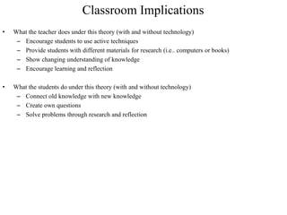 Classroom Implications
•   What the teacher does under this theory (with and without technology)
     – Encourage students to use active techniques
     – Provide students with different materials for research (i.e.. computers or books)
     – Show changing understanding of knowledge
     – Encourage learning and reflection

•   What the students do under this theory (with and without technology)
     – Connect old knowledge with new knowledge
     – Create own questions
     – Solve problems through research and reflection
 