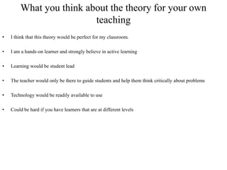 What you think about the theory for your own
                         teaching
•   I think that this theory would be perfect for my classroom.

•   I am a hands-on learner and strongly believe in active learning

•   Learning would be student lead

•   The teacher would only be there to guide students and help them think critically about problems

•   Technology would be readily available to use

•   Could be hard if you have learners that are at different levels
 