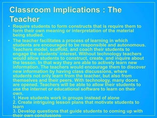 • Require students to form constructs that is require them to
  form their own meaning or interpretation of the material
  being studied.
• The teacher facilitates a process of learning in which
  students are encouraged to be responsible and autonomous.
  Teachers model, scaffold, and coach their students to
  engage the students’ interest. Without technology teachers
  would allow students to construct, create, and inquire about
  the lesson. In that way they are able to actively learn new
  information. The teachers would encourage them to discover
  new information by having class discussions, where
  students not only learn from the teacher, but also from
  themselves and their peers. With technology, many doors
  are opened. Teachers will be able to allow their students to
  use the internet or educational software to learn on their
  own.
  1. Have students work in groups instead of alone
  2. Create intriguing lesson plans that motivate students to
  learn
  3. Develop questions that guide students to coming up with
  their own conclusions
 