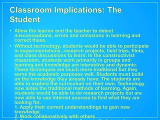 • Allow the learner and the teacher to detect
  misconceptions, errors and omissions in learning and
  correct these.
• Without technology, students would be able to participate
  in experimentations, research projects, field trips, films,
  and class discussions to learn. In the constructivist
  classroom, students work primarily in groups and
  learning and knowledge are interactive and dynamic.
  These techniques are much more traditional but they
  serve the academic purposes well. Students must build
  on the knowledge they already have. The students are
  able to explore the curriculum on their own. Technology
  now aides the traditional methods of learning. Again,
  students would be able to do research projects but are
  now able to use internet sources to find what they are
  looking for.
  1. Apply their current understandings to gain new
  knowledge
  2. Work collaboratively with others
 