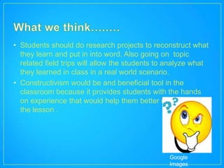 • Students should do research projects to reconstruct what
  they learn and put in into word. Also going on topic
  related field trips will allow the students to analyze what
  they learned in class in a real world scenario.
• Constructivism would be and beneficial tool in the
  classroom because it provides students with the hands
  on experience that would help them better understand
  the lesson .




                                                Google
                                                Images
 