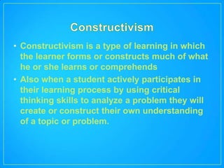 • Constructivism is a type of learning in which
  the learner forms or constructs much of what
  he or she learns or comprehends
• Also when a student actively participates in
  their learning process by using critical
  thinking skills to analyze a problem they will
  create or construct their own understanding
  of a topic or problem.
 
