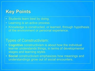 • Students learn best by doing.
• Learning is an active process.
• Knowledge is constructed, or learned, through hypothesis
  of the environment or personal experience.


Types of Constructivism:
• Cognitive constructivism is about how the individual
  learner understands things, in terms of developmental
  stages and learning styles.
• Social constructivism emphasizes how meanings and
  understandings grow out of social encounters.
 