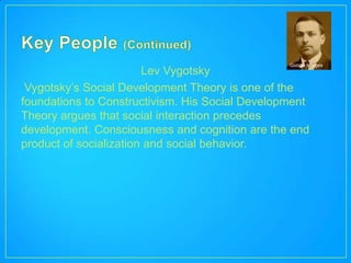 Google Images
                        Lev Vygotsky
 Vygotsky’s Social Development Theory is one of the
foundations to Constructivism. His Social Development
Theory argues that social interaction precedes
development. Consciousness and cognition are the end
product of socialization and social behavior.
 