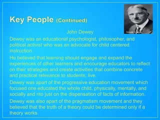 John Dewey                   Google Images


Dewey was an educational psychologist, philosopher, and
political activist who was an advocate for child centered
instruction.
He believed that learning should engage and expand the
experiences of other learners and encourage educators to reflect
on their strategies and create activities that combine concrete
and practical relevance to students; live.
Dewey was apart of the progressive education movement which
focused one educated the whole child, physically, mentally, and
socially and nto just on the dispensation of facts of information.
Dewey was also apart of the pragmatism movement and they
believed that the truth of a theory could be determined only if a
theory works.
 