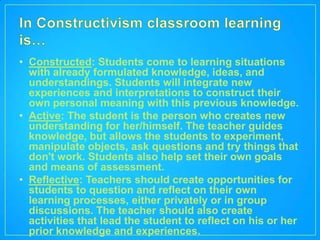 • Constructed: Students come to learning situations
  with already formulated knowledge, ideas, and
  understandings. Students will integrate new
  experiences and interpretations to construct their
  own personal meaning with this previous knowledge.
• Active: The student is the person who creates new
  understanding for her/himself. The teacher guides
  knowledge, but allows the students to experiment,
  manipulate objects, ask questions and try things that
  don't work. Students also help set their own goals
  and means of assessment.
• Reflective: Teachers should create opportunities for
  students to question and reflect on their own
  learning processes, either privately or in group
  discussions. The teacher should also create
  activities that lead the student to reflect on his or her
  prior knowledge and experiences.
 