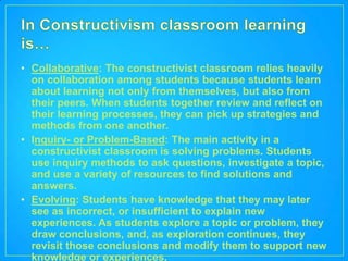 • Collaborative: The constructivist classroom relies heavily
  on collaboration among students because students learn
  about learning not only from themselves, but also from
  their peers. When students together review and reflect on
  their learning processes, they can pick up strategies and
  methods from one another.
• Inquiry- or Problem-Based: The main activity in a
  constructivist classroom is solving problems. Students
  use inquiry methods to ask questions, investigate a topic,
  and use a variety of resources to find solutions and
  answers.
• Evolving: Students have knowledge that they may later
  see as incorrect, or insufficient to explain new
  experiences. As students explore a topic or problem, they
  draw conclusions, and, as exploration continues, they
  revisit those conclusions and modify them to support new
  knowledge or experiences.
 