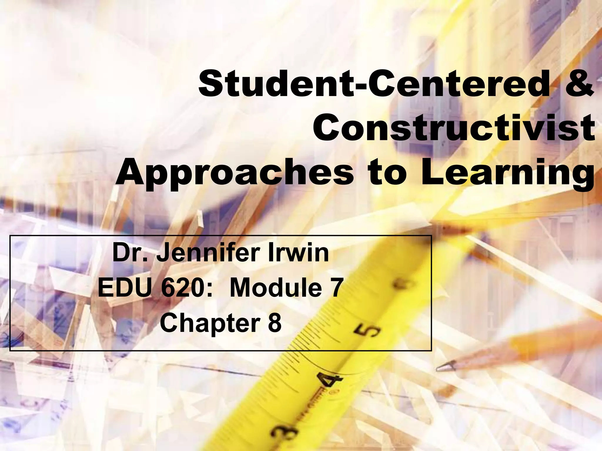 Student-Centered &
         Constructivist
 Approaches to Learning

 Dr. Jennifer Irwin
EDU 620: Module 7
     Chapter 8
 