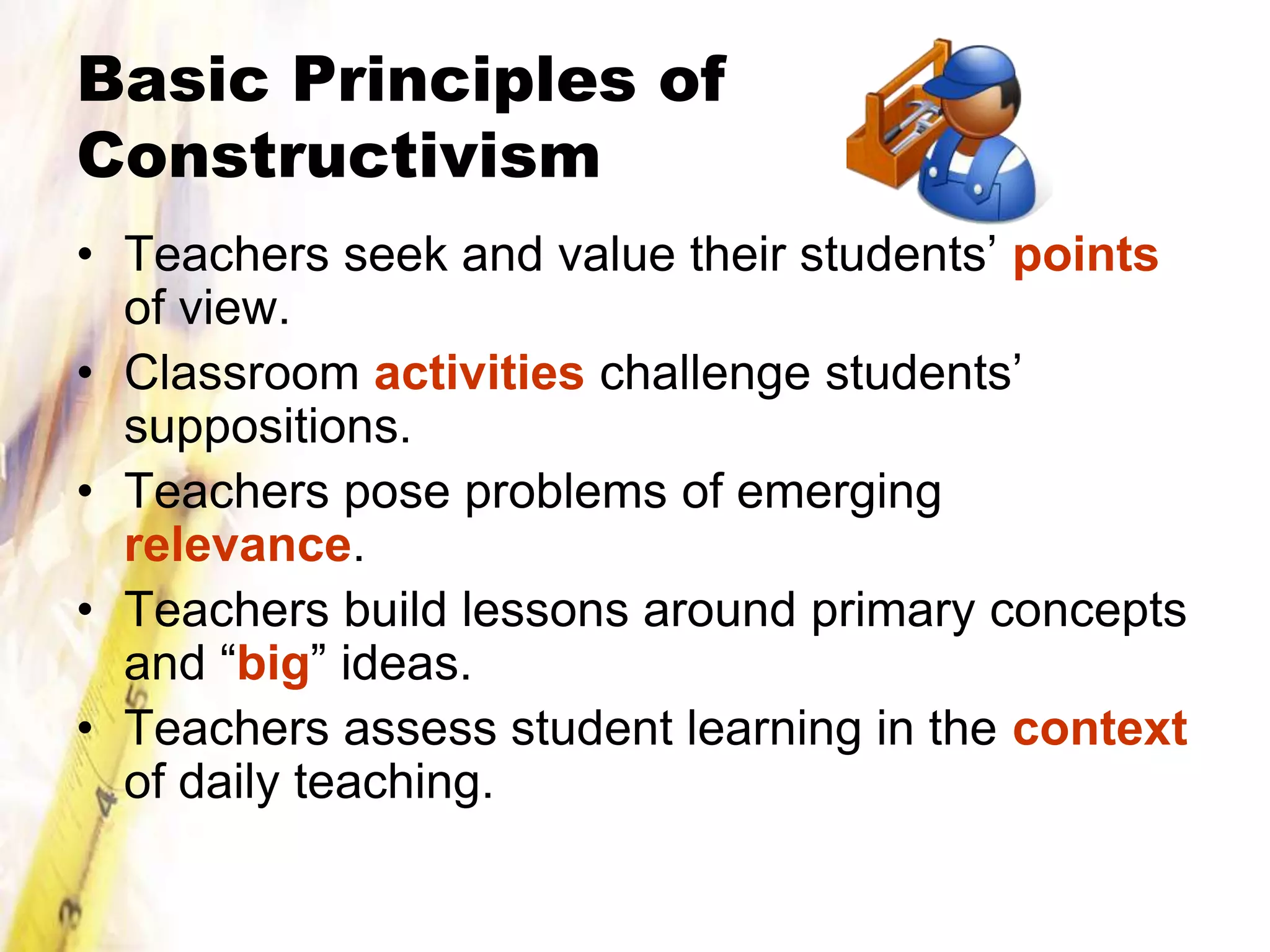 Basic Principles of
Constructivism
• Teachers seek and value their students’ points
  of view.
• Classroom activities challenge students’
  suppositions.
• Teachers pose problems of emerging
  relevance.
• Teachers build lessons around primary concepts
  and “big” ideas.
• Teachers assess student learning in the context
  of daily teaching.
 