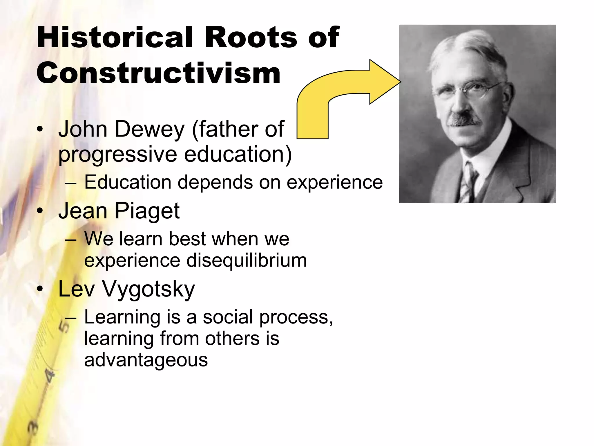 Historical Roots of
Constructivism
• John Dewey (father of
  progressive education)
  – Education depends on experience
• Jean Piaget
  – We learn best when we
    experience disequilibrium
• Lev Vygotsky
  – Learning is a social process,
    learning from others is
    advantageous
 