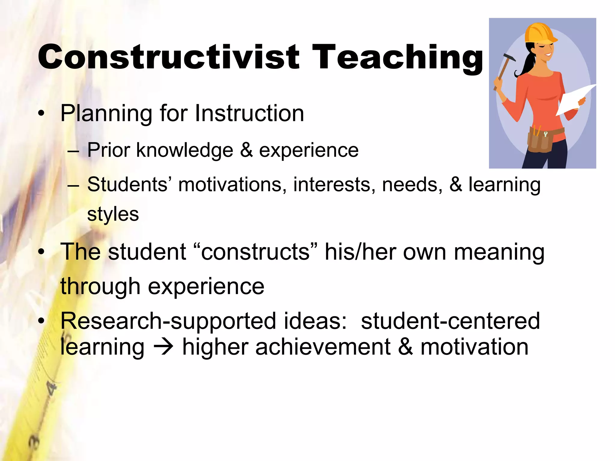 Constructivist Teaching
• Planning for Instruction
  – Prior knowledge & experience
  – Students’ motivations, interests, needs, & learning
    styles
• The student “constructs” his/her own meaning
  through experience
• Research-supported ideas: student-centered
  learning  higher achievement & motivation
 