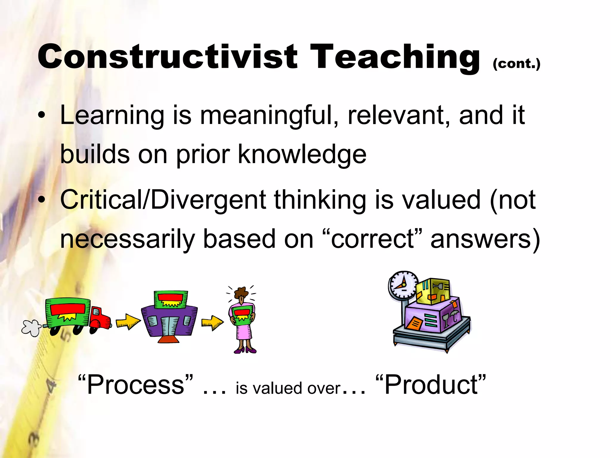 Constructivist Teaching                    (cont.)



• Learning is meaningful, relevant, and it
  builds on prior knowledge
• Critical/Divergent thinking is valued (not
  necessarily based on “correct” answers)




   “Process” … is valued over… “Product”
 
