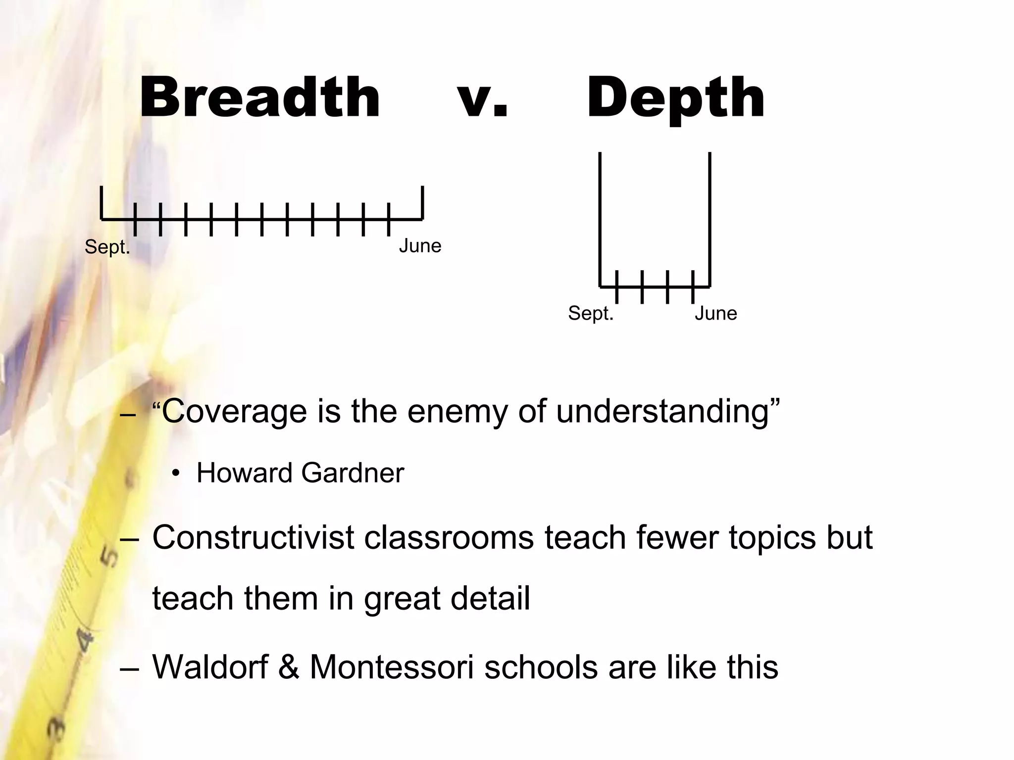 Breadth                v.     Depth

Sept.                   June


                                     Sept.   June




   – “Coverage is the enemy of understanding”

         • Howard Gardner

   – Constructivist classrooms teach fewer topics but
        teach them in great detail

   – Waldorf & Montessori schools are like this
 