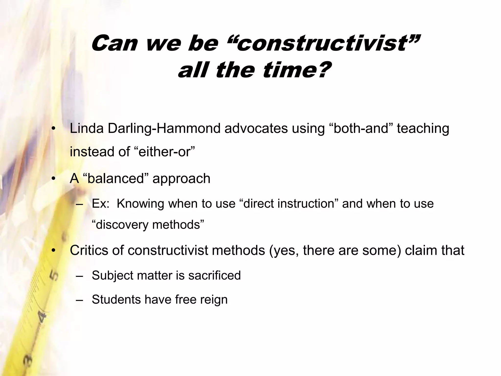 Can we be “constructivist”
            all the time?

• Linda Darling-Hammond advocates using “both-and” teaching
   instead of “either-or”
• A “balanced” approach
    – Ex: Knowing when to use “direct instruction” and when to use
      “discovery methods”

• Critics of constructivist methods (yes, there are some) claim that
    – Subject matter is sacrificed
    – Students have free reign
 