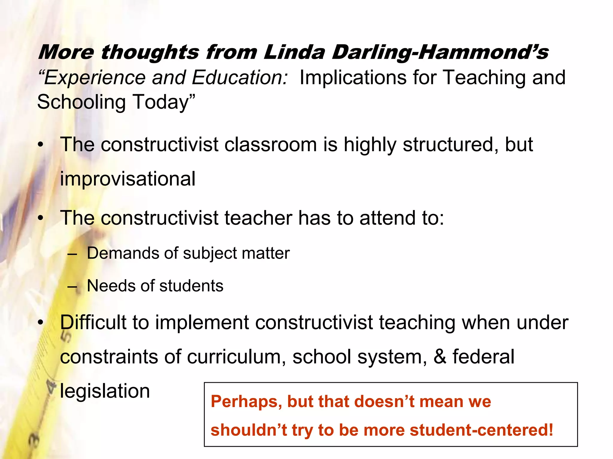 More thoughts from Linda Darling-Hammond’s
“Experience and Education: Implications for Teaching and
Schooling Today”

• The constructivist classroom is highly structured, but
  improvisational
• The constructivist teacher has to attend to:
   – Demands of subject matter
   – Needs of students

• Difficult to implement constructivist teaching when under
  constraints of curriculum, school system, & federal
  legislation       Perhaps, but that doesn’t mean we
                    shouldn’t try to be more student-centered!
 