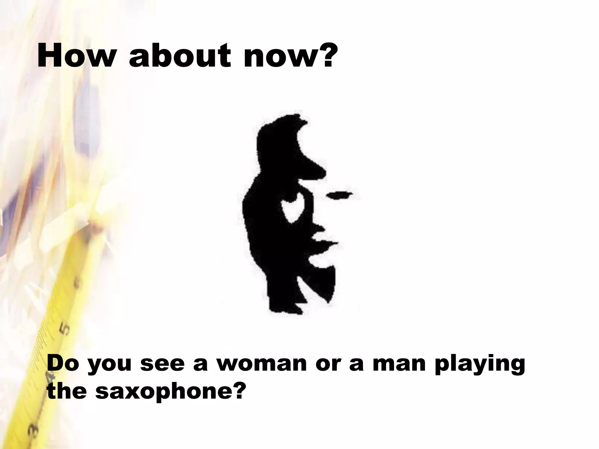 How about now?




Do you see a woman or a man playing
the saxophone?
 