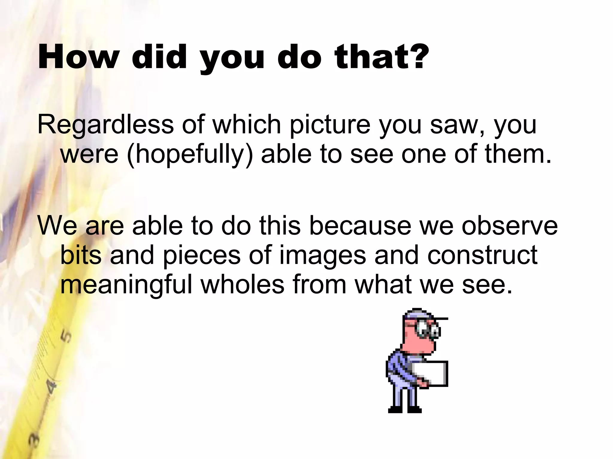 How did you do that?
Regardless of which picture you saw, you
 were (hopefully) able to see one of them.

We are able to do this because we observe
 bits and pieces of images and construct
 meaningful wholes from what we see.
 