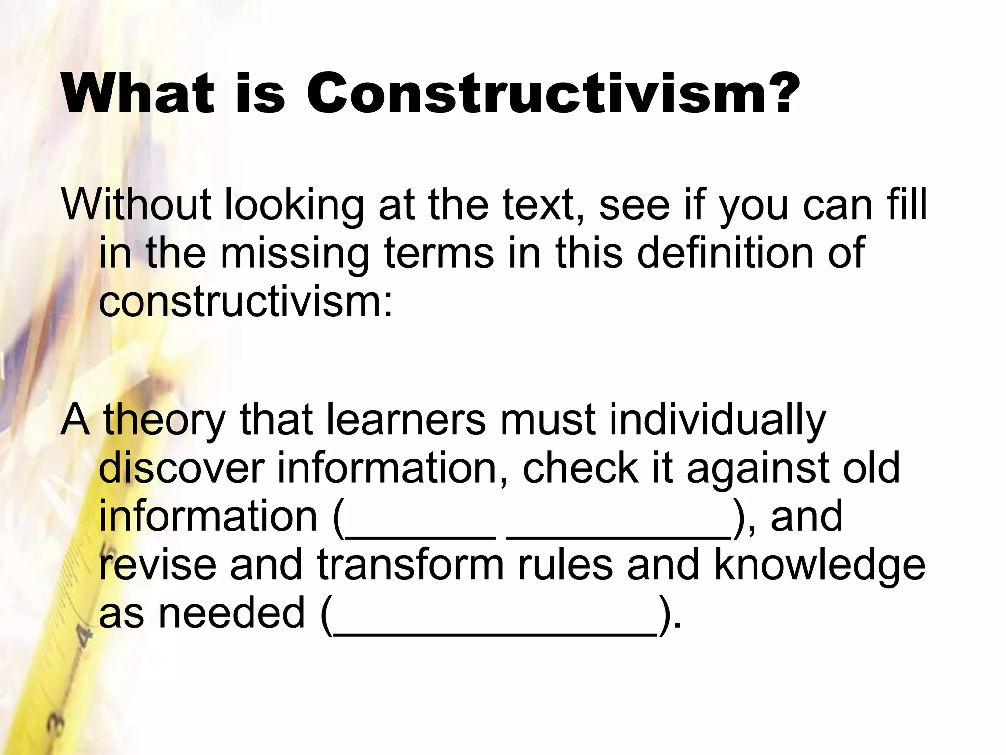 What is Constructivism?
Without looking at the text, see if you can fill
 in the missing terms in this definition of
 constructivism:

A theory that learners must individually
  discover information, check it against old
  information (______ _________), and
  revise and transform rules and knowledge
  as needed (_____________).
 