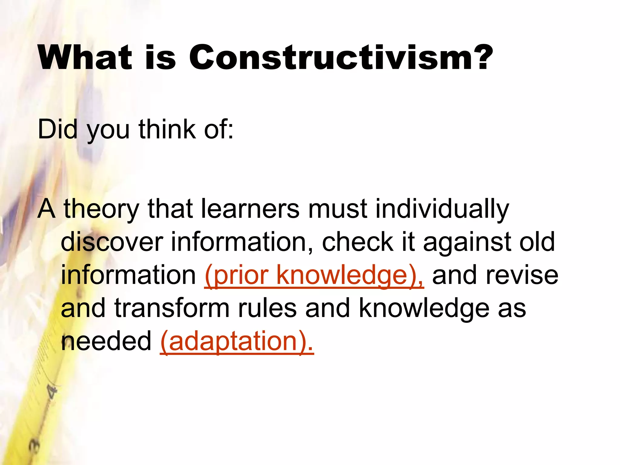 What is Constructivism?

Did you think of:

A theory that learners must individually
  discover information, check it against old
  information (prior knowledge), and revise
  and transform rules and knowledge as
  needed (adaptation).
 