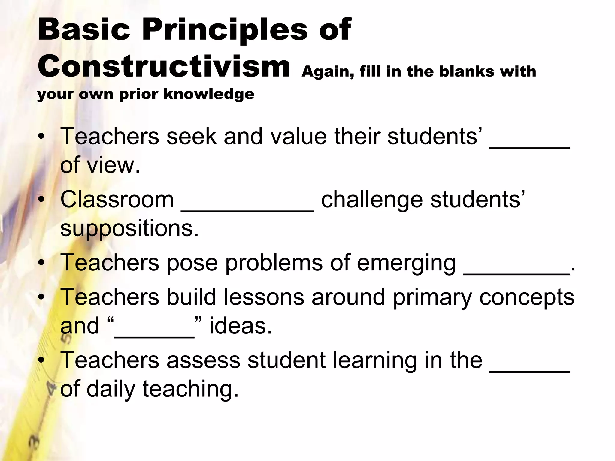 Basic Principles of
Constructivism Again, fill in the blanks with
your own prior knowledge

• Teachers seek and value their students’ ______
  of view.
• Classroom __________ challenge students’
  suppositions.
• Teachers pose problems of emerging ________.
• Teachers build lessons around primary concepts
  and “______” ideas.
• Teachers assess student learning in the ______
  of daily teaching.
 