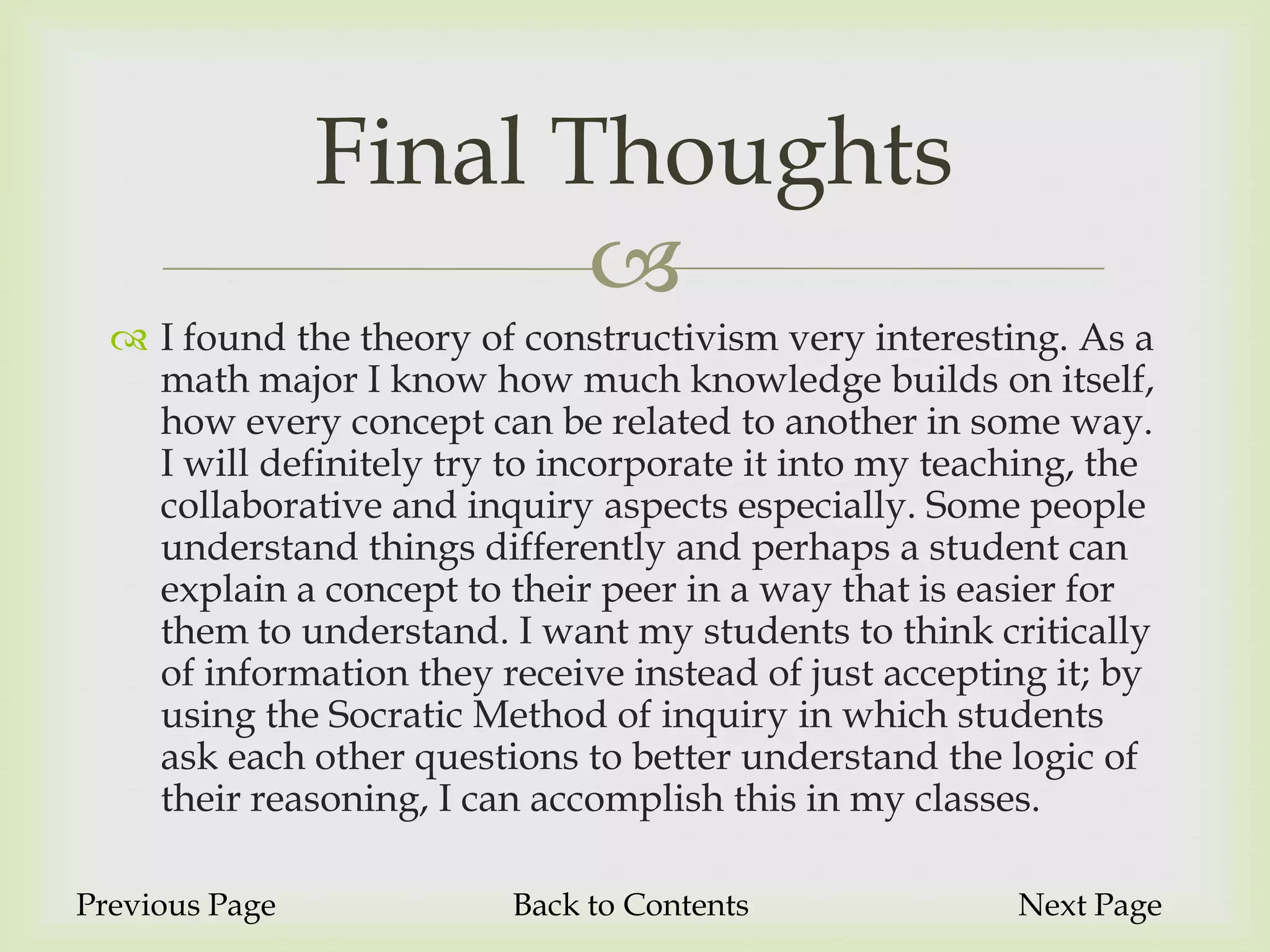 Final Thoughts
                       
   I found the theory of constructivism very interesting. As a
    math major I know how much knowledge builds on itself,
    how every concept can be related to another in some way.
    I will definitely try to incorporate it into my teaching, the
    collaborative and inquiry aspects especially. Some people
    understand things differently and perhaps a student can
    explain a concept to their peer in a way that is easier for
    them to understand. I want my students to think critically
    of information they receive instead of just accepting it; by
    using the Socratic Method of inquiry in which students
    ask each other questions to better understand the logic of
    their reasoning, I can accomplish this in my classes.

Previous Page             Back to Contents              Next Page
 