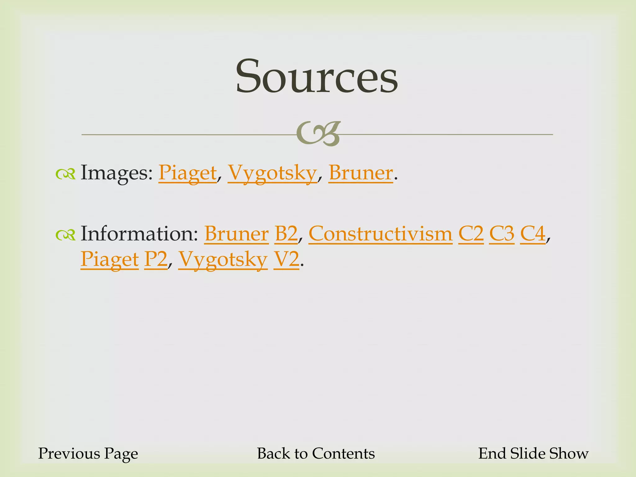 Sources
                      
   Images: Piaget, Vygotsky, Bruner.

   Information: Bruner B2, Constructivism C2 C3 C4,
    Piaget P2, Vygotsky V2.




Previous Page         Back to Contents      End Slide Show
 