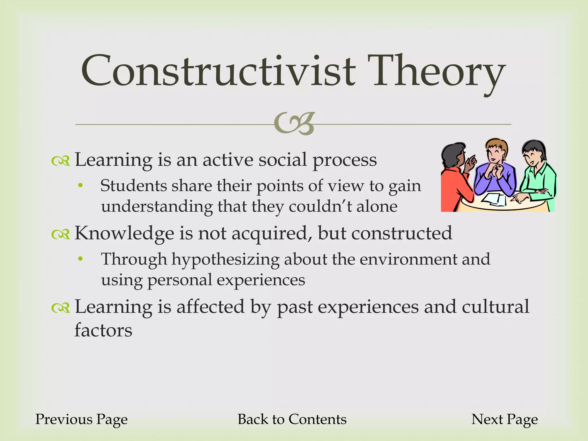 Constructivist Theory
               
   Learning is an active social process
     •   Students share their points of view to gain
         understanding that they couldn’t alone
   Knowledge is not acquired, but constructed
     •   Through hypothesizing about the environment and
         using personal experiences
   Learning is affected by past experiences and cultural
    factors



Previous Page              Back to Contents            Next Page
 