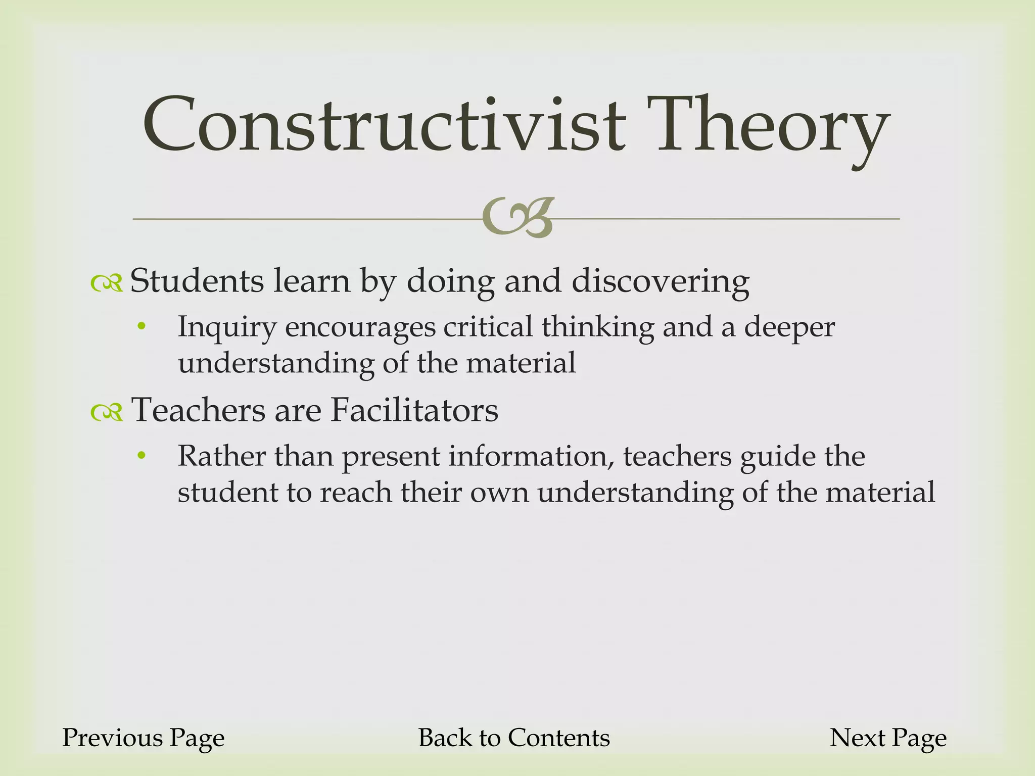 Constructivist Theory
               
   Students learn by doing and discovering
     •   Inquiry encourages critical thinking and a deeper
         understanding of the material
   Teachers are Facilitators
     •   Rather than present information, teachers guide the
         student to reach their own understanding of the material




Previous Page             Back to Contents               Next Page
 